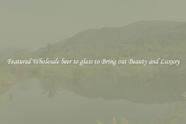 Featured Wholesale beer to glass to Bring out Beauty and Luxury