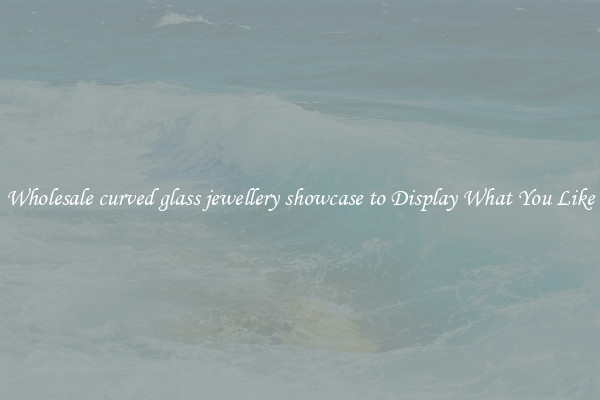 Wholesale curved glass jewellery showcase to Display What You Like