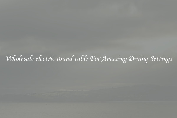 Wholesale electric round table For Amazing Dining Settings
