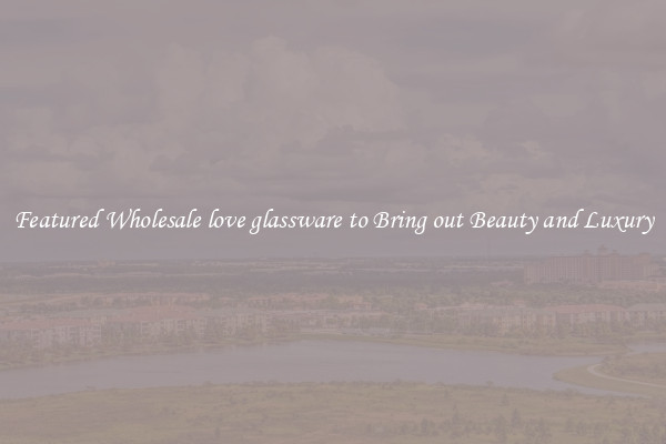 Featured Wholesale love glassware to Bring out Beauty and Luxury