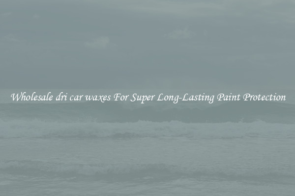 Wholesale dri car waxes For Super Long-Lasting Paint Protection