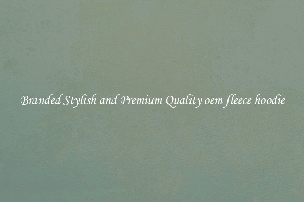 Branded Stylish and Premium Quality oem fleece hoodie