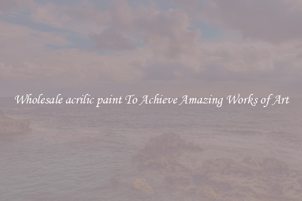 Wholesale acrilic paint To Achieve Amazing Works of Art